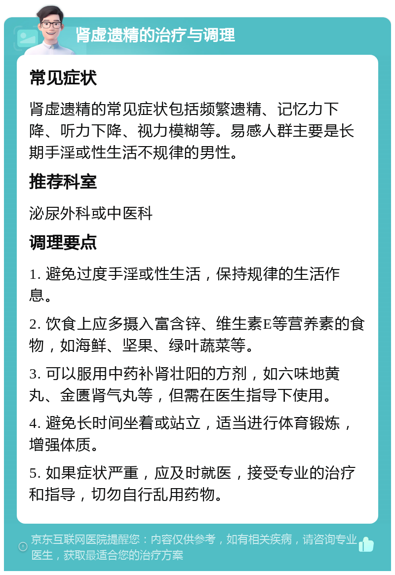 肾虚遗精的治疗与调理 常见症状 肾虚遗精的常见症状包括频繁遗精、记忆力下降、听力下降、视力模糊等。易感人群主要是长期手淫或性生活不规律的男性。 推荐科室 泌尿外科或中医科 调理要点 1. 避免过度手淫或性生活，保持规律的生活作息。 2. 饮食上应多摄入富含锌、维生素E等营养素的食物，如海鲜、坚果、绿叶蔬菜等。 3. 可以服用中药补肾壮阳的方剂，如六味地黄丸、金匮肾气丸等，但需在医生指导下使用。 4. 避免长时间坐着或站立，适当进行体育锻炼，增强体质。 5. 如果症状严重，应及时就医，接受专业的治疗和指导，切勿自行乱用药物。