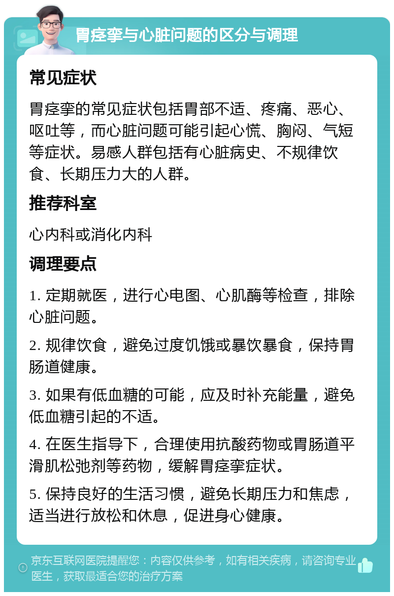 胃痉挛与心脏问题的区分与调理 常见症状 胃痉挛的常见症状包括胃部不适、疼痛、恶心、呕吐等，而心脏问题可能引起心慌、胸闷、气短等症状。易感人群包括有心脏病史、不规律饮食、长期压力大的人群。 推荐科室 心内科或消化内科 调理要点 1. 定期就医，进行心电图、心肌酶等检查，排除心脏问题。 2. 规律饮食，避免过度饥饿或暴饮暴食，保持胃肠道健康。 3. 如果有低血糖的可能，应及时补充能量，避免低血糖引起的不适。 4. 在医生指导下，合理使用抗酸药物或胃肠道平滑肌松弛剂等药物，缓解胃痉挛症状。 5. 保持良好的生活习惯，避免长期压力和焦虑，适当进行放松和休息，促进身心健康。