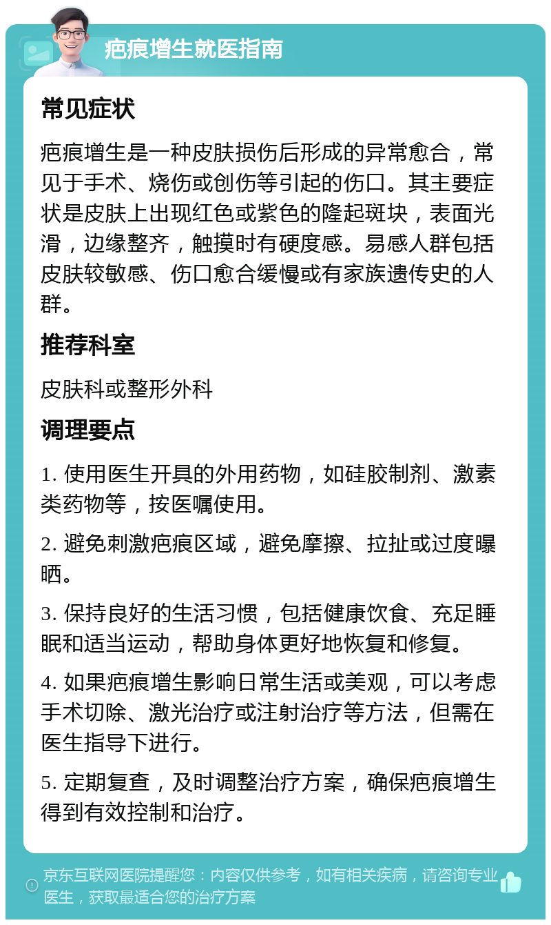 疤痕增生就医指南 常见症状 疤痕增生是一种皮肤损伤后形成的异常愈合，常见于手术、烧伤或创伤等引起的伤口。其主要症状是皮肤上出现红色或紫色的隆起斑块，表面光滑，边缘整齐，触摸时有硬度感。易感人群包括皮肤较敏感、伤口愈合缓慢或有家族遗传史的人群。 推荐科室 皮肤科或整形外科 调理要点 1. 使用医生开具的外用药物，如硅胶制剂、激素类药物等，按医嘱使用。 2. 避免刺激疤痕区域，避免摩擦、拉扯或过度曝晒。 3. 保持良好的生活习惯，包括健康饮食、充足睡眠和适当运动，帮助身体更好地恢复和修复。 4. 如果疤痕增生影响日常生活或美观，可以考虑手术切除、激光治疗或注射治疗等方法，但需在医生指导下进行。 5. 定期复查，及时调整治疗方案，确保疤痕增生得到有效控制和治疗。