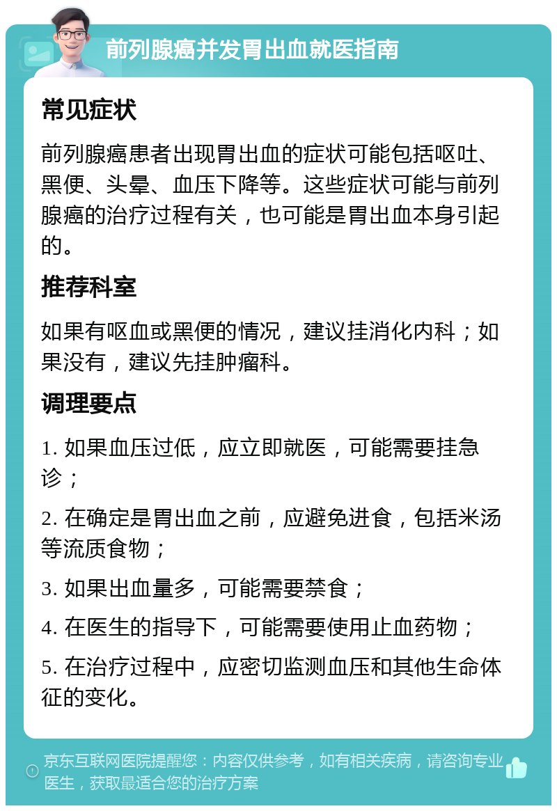 前列腺癌并发胃出血就医指南 常见症状 前列腺癌患者出现胃出血的症状可能包括呕吐、黑便、头晕、血压下降等。这些症状可能与前列腺癌的治疗过程有关，也可能是胃出血本身引起的。 推荐科室 如果有呕血或黑便的情况，建议挂消化内科；如果没有，建议先挂肿瘤科。 调理要点 1. 如果血压过低，应立即就医，可能需要挂急诊； 2. 在确定是胃出血之前，应避免进食，包括米汤等流质食物； 3. 如果出血量多，可能需要禁食； 4. 在医生的指导下，可能需要使用止血药物； 5. 在治疗过程中，应密切监测血压和其他生命体征的变化。