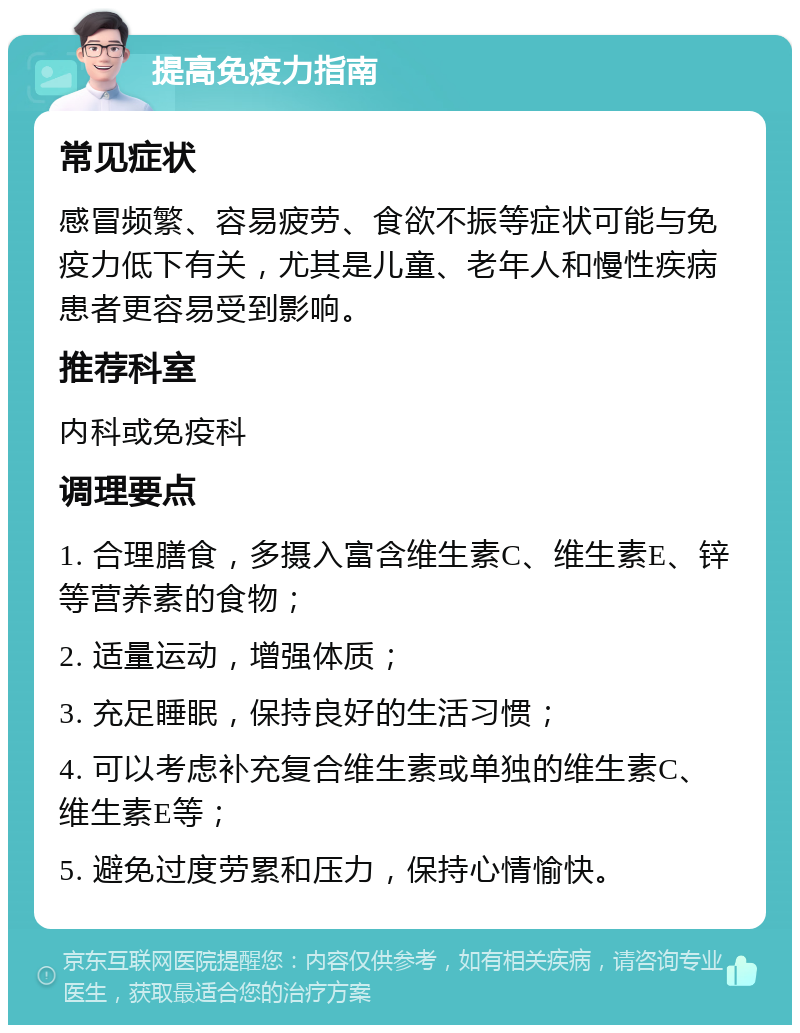 提高免疫力指南 常见症状 感冒频繁、容易疲劳、食欲不振等症状可能与免疫力低下有关，尤其是儿童、老年人和慢性疾病患者更容易受到影响。 推荐科室 内科或免疫科 调理要点 1. 合理膳食，多摄入富含维生素C、维生素E、锌等营养素的食物； 2. 适量运动，增强体质； 3. 充足睡眠，保持良好的生活习惯； 4. 可以考虑补充复合维生素或单独的维生素C、维生素E等； 5. 避免过度劳累和压力，保持心情愉快。