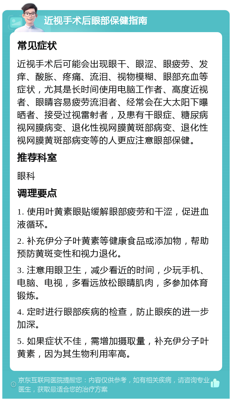 近视手术后眼部保健指南 常见症状 近视手术后可能会出现眼干、眼涩、眼疲劳、发痒、酸胀、疼痛、流泪、视物模糊、眼部充血等症状，尤其是长时间使用电脑工作者、高度近视者、眼睛容易疲劳流泪者、经常会在大太阳下曝晒者、接受过视雷射者，及患有干眼症、糖尿病视网膜病变、退化性视网膜黄斑部病变、退化性视网膜黄斑部病变等的人更应注意眼部保健。 推荐科室 眼科 调理要点 1. 使用叶黄素眼贴缓解眼部疲劳和干涩，促进血液循环。 2. 补充伊分子叶黄素等健康食品或添加物，帮助预防黄斑变性和视力退化。 3. 注意用眼卫生，减少看近的时间，少玩手机、电脑、电视，多看远放松眼睛肌肉，多参加体育锻炼。 4. 定时进行眼部疾病的检查，防止眼疾的进一步加深。 5. 如果症状不佳，需增加摄取量，补充伊分子叶黄素，因为其生物利用率高。