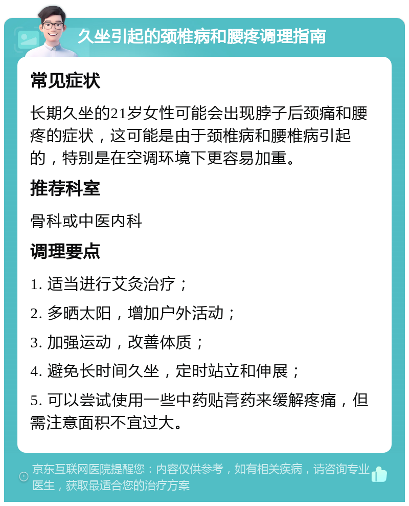 久坐引起的颈椎病和腰疼调理指南 常见症状 长期久坐的21岁女性可能会出现脖子后颈痛和腰疼的症状，这可能是由于颈椎病和腰椎病引起的，特别是在空调环境下更容易加重。 推荐科室 骨科或中医内科 调理要点 1. 适当进行艾灸治疗； 2. 多晒太阳，增加户外活动； 3. 加强运动，改善体质； 4. 避免长时间久坐，定时站立和伸展； 5. 可以尝试使用一些中药贴膏药来缓解疼痛，但需注意面积不宜过大。