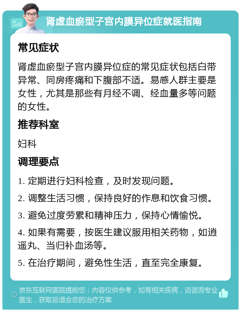 肾虚血瘀型子宫内膜异位症就医指南 常见症状 肾虚血瘀型子宫内膜异位症的常见症状包括白带异常、同房疼痛和下腹部不适。易感人群主要是女性，尤其是那些有月经不调、经血量多等问题的女性。 推荐科室 妇科 调理要点 1. 定期进行妇科检查，及时发现问题。 2. 调整生活习惯，保持良好的作息和饮食习惯。 3. 避免过度劳累和精神压力，保持心情愉悦。 4. 如果有需要，按医生建议服用相关药物，如逍遥丸、当归补血汤等。 5. 在治疗期间，避免性生活，直至完全康复。