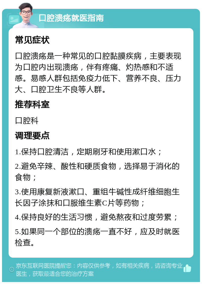 口腔溃疡就医指南 常见症状 口腔溃疡是一种常见的口腔黏膜疾病，主要表现为口腔内出现溃疡，伴有疼痛、灼热感和不适感。易感人群包括免疫力低下、营养不良、压力大、口腔卫生不良等人群。 推荐科室 口腔科 调理要点 1.保持口腔清洁，定期刷牙和使用漱口水； 2.避免辛辣、酸性和硬质食物，选择易于消化的食物； 3.使用康复新液漱口、重组牛碱性成纤维细胞生长因子涂抹和口服维生素C片等药物； 4.保持良好的生活习惯，避免熬夜和过度劳累； 5.如果同一个部位的溃疡一直不好，应及时就医检查。