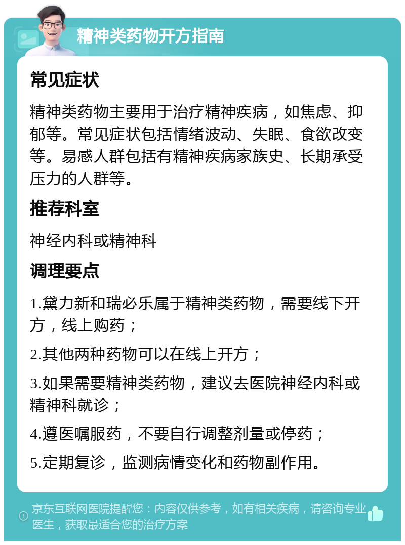 精神类药物开方指南 常见症状 精神类药物主要用于治疗精神疾病，如焦虑、抑郁等。常见症状包括情绪波动、失眠、食欲改变等。易感人群包括有精神疾病家族史、长期承受压力的人群等。 推荐科室 神经内科或精神科 调理要点 1.黛力新和瑞必乐属于精神类药物，需要线下开方，线上购药； 2.其他两种药物可以在线上开方； 3.如果需要精神类药物，建议去医院神经内科或精神科就诊； 4.遵医嘱服药，不要自行调整剂量或停药； 5.定期复诊，监测病情变化和药物副作用。