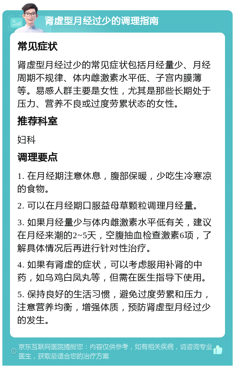 肾虚型月经过少的调理指南 常见症状 肾虚型月经过少的常见症状包括月经量少、月经周期不规律、体内雌激素水平低、子宫内膜薄等。易感人群主要是女性，尤其是那些长期处于压力、营养不良或过度劳累状态的女性。 推荐科室 妇科 调理要点 1. 在月经期注意休息，腹部保暖，少吃生冷寒凉的食物。 2. 可以在月经期口服益母草颗粒调理月经量。 3. 如果月经量少与体内雌激素水平低有关，建议在月经来潮的2~5天，空腹抽血检查激素6项，了解具体情况后再进行针对性治疗。 4. 如果有肾虚的症状，可以考虑服用补肾的中药，如乌鸡白凤丸等，但需在医生指导下使用。 5. 保持良好的生活习惯，避免过度劳累和压力，注意营养均衡，增强体质，预防肾虚型月经过少的发生。