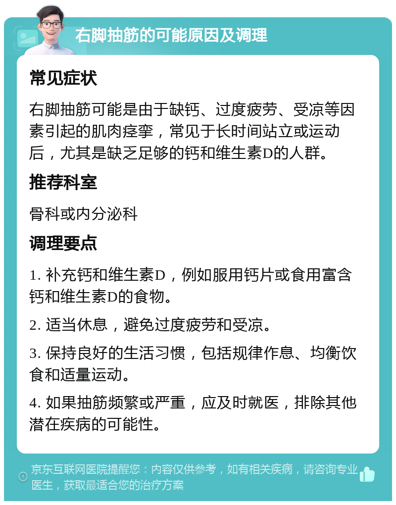 右脚抽筋的可能原因及调理 常见症状 右脚抽筋可能是由于缺钙、过度疲劳、受凉等因素引起的肌肉痉挛，常见于长时间站立或运动后，尤其是缺乏足够的钙和维生素D的人群。 推荐科室 骨科或内分泌科 调理要点 1. 补充钙和维生素D，例如服用钙片或食用富含钙和维生素D的食物。 2. 适当休息，避免过度疲劳和受凉。 3. 保持良好的生活习惯，包括规律作息、均衡饮食和适量运动。 4. 如果抽筋频繁或严重，应及时就医，排除其他潜在疾病的可能性。