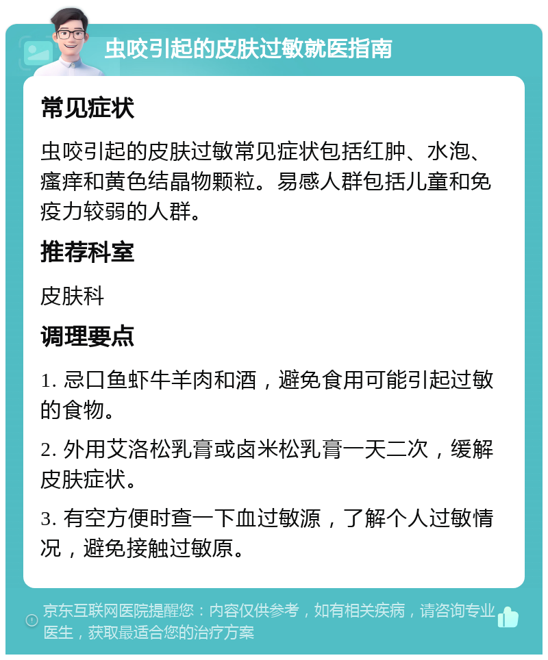 虫咬引起的皮肤过敏就医指南 常见症状 虫咬引起的皮肤过敏常见症状包括红肿、水泡、瘙痒和黄色结晶物颗粒。易感人群包括儿童和免疫力较弱的人群。 推荐科室 皮肤科 调理要点 1. 忌口鱼虾牛羊肉和酒，避免食用可能引起过敏的食物。 2. 外用艾洛松乳膏或卤米松乳膏一天二次，缓解皮肤症状。 3. 有空方便时查一下血过敏源，了解个人过敏情况，避免接触过敏原。