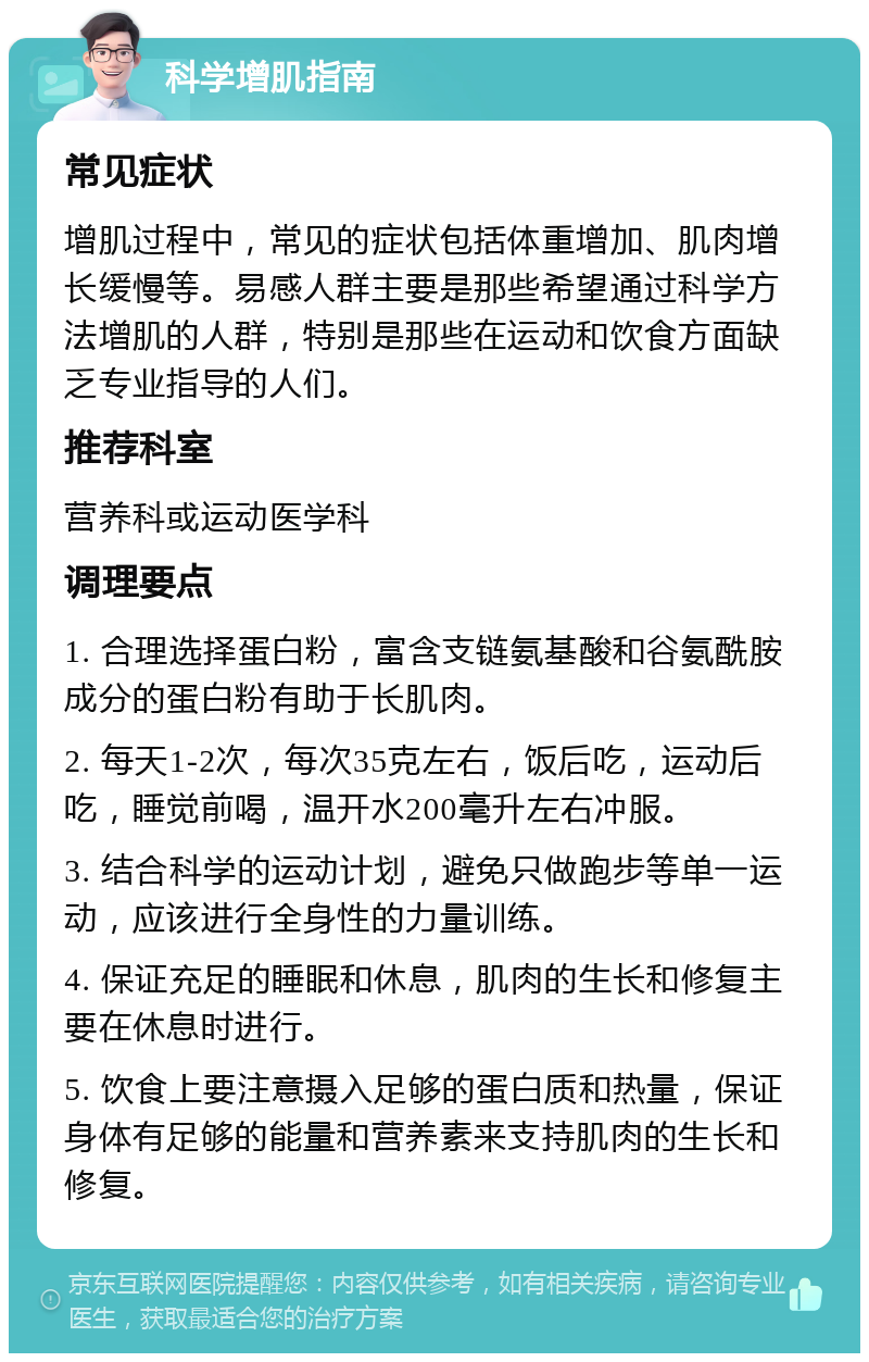 科学增肌指南 常见症状 增肌过程中，常见的症状包括体重增加、肌肉增长缓慢等。易感人群主要是那些希望通过科学方法增肌的人群，特别是那些在运动和饮食方面缺乏专业指导的人们。 推荐科室 营养科或运动医学科 调理要点 1. 合理选择蛋白粉，富含支链氨基酸和谷氨酰胺成分的蛋白粉有助于长肌肉。 2. 每天1-2次，每次35克左右，饭后吃，运动后吃，睡觉前喝，温开水200毫升左右冲服。 3. 结合科学的运动计划，避免只做跑步等单一运动，应该进行全身性的力量训练。 4. 保证充足的睡眠和休息，肌肉的生长和修复主要在休息时进行。 5. 饮食上要注意摄入足够的蛋白质和热量，保证身体有足够的能量和营养素来支持肌肉的生长和修复。