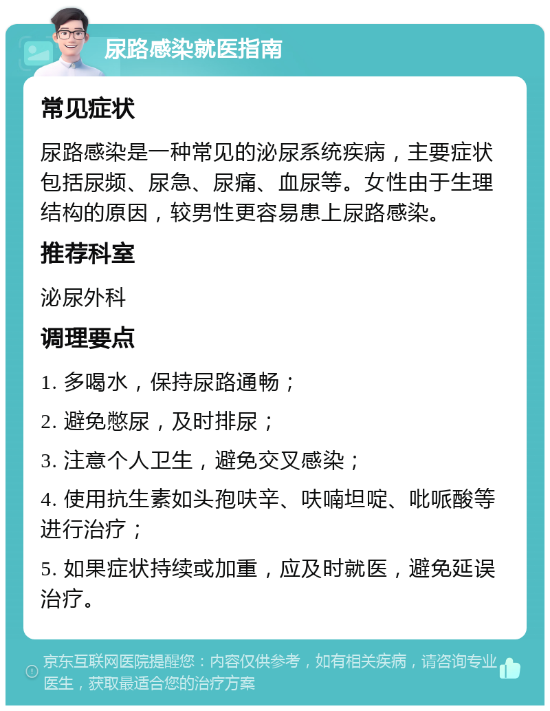 尿路感染就医指南 常见症状 尿路感染是一种常见的泌尿系统疾病，主要症状包括尿频、尿急、尿痛、血尿等。女性由于生理结构的原因，较男性更容易患上尿路感染。 推荐科室 泌尿外科 调理要点 1. 多喝水，保持尿路通畅； 2. 避免憋尿，及时排尿； 3. 注意个人卫生，避免交叉感染； 4. 使用抗生素如头孢呋辛、呋喃坦啶、吡哌酸等进行治疗； 5. 如果症状持续或加重，应及时就医，避免延误治疗。