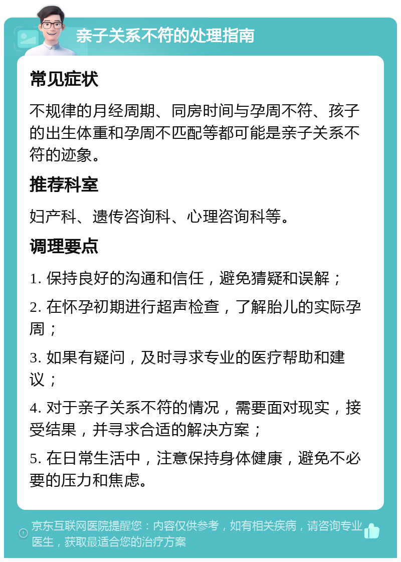 亲子关系不符的处理指南 常见症状 不规律的月经周期、同房时间与孕周不符、孩子的出生体重和孕周不匹配等都可能是亲子关系不符的迹象。 推荐科室 妇产科、遗传咨询科、心理咨询科等。 调理要点 1. 保持良好的沟通和信任，避免猜疑和误解； 2. 在怀孕初期进行超声检查，了解胎儿的实际孕周； 3. 如果有疑问，及时寻求专业的医疗帮助和建议； 4. 对于亲子关系不符的情况，需要面对现实，接受结果，并寻求合适的解决方案； 5. 在日常生活中，注意保持身体健康，避免不必要的压力和焦虑。