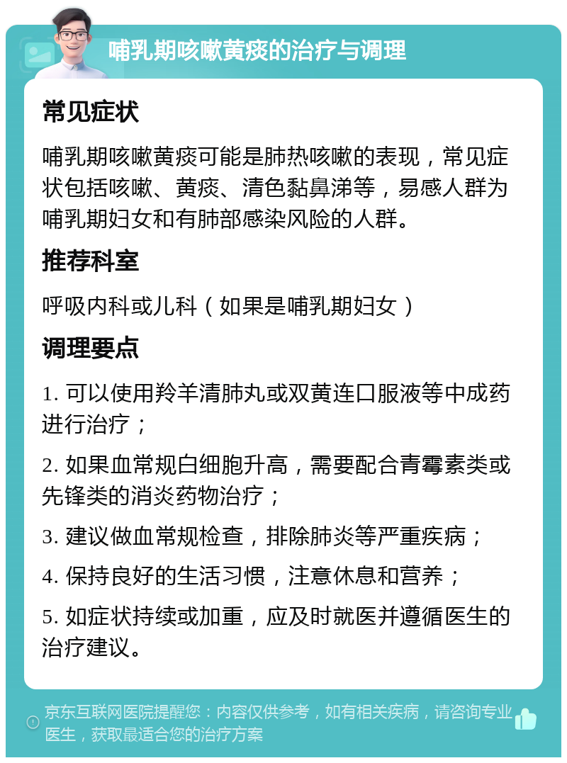 哺乳期咳嗽黄痰的治疗与调理 常见症状 哺乳期咳嗽黄痰可能是肺热咳嗽的表现，常见症状包括咳嗽、黄痰、清色黏鼻涕等，易感人群为哺乳期妇女和有肺部感染风险的人群。 推荐科室 呼吸内科或儿科（如果是哺乳期妇女） 调理要点 1. 可以使用羚羊清肺丸或双黄连口服液等中成药进行治疗； 2. 如果血常规白细胞升高，需要配合青霉素类或先锋类的消炎药物治疗； 3. 建议做血常规检查，排除肺炎等严重疾病； 4. 保持良好的生活习惯，注意休息和营养； 5. 如症状持续或加重，应及时就医并遵循医生的治疗建议。