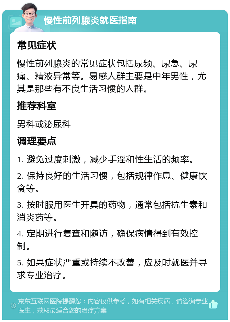 慢性前列腺炎就医指南 常见症状 慢性前列腺炎的常见症状包括尿频、尿急、尿痛、精液异常等。易感人群主要是中年男性，尤其是那些有不良生活习惯的人群。 推荐科室 男科或泌尿科 调理要点 1. 避免过度刺激，减少手淫和性生活的频率。 2. 保持良好的生活习惯，包括规律作息、健康饮食等。 3. 按时服用医生开具的药物，通常包括抗生素和消炎药等。 4. 定期进行复查和随访，确保病情得到有效控制。 5. 如果症状严重或持续不改善，应及时就医并寻求专业治疗。