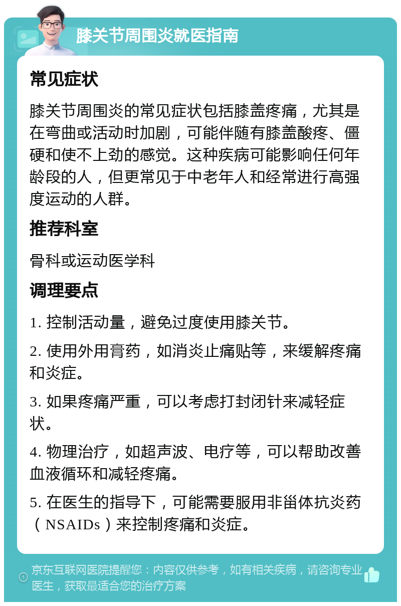 膝关节周围炎就医指南 常见症状 膝关节周围炎的常见症状包括膝盖疼痛，尤其是在弯曲或活动时加剧，可能伴随有膝盖酸疼、僵硬和使不上劲的感觉。这种疾病可能影响任何年龄段的人，但更常见于中老年人和经常进行高强度运动的人群。 推荐科室 骨科或运动医学科 调理要点 1. 控制活动量，避免过度使用膝关节。 2. 使用外用膏药，如消炎止痛贴等，来缓解疼痛和炎症。 3. 如果疼痛严重，可以考虑打封闭针来减轻症状。 4. 物理治疗，如超声波、电疗等，可以帮助改善血液循环和减轻疼痛。 5. 在医生的指导下，可能需要服用非甾体抗炎药（NSAIDs）来控制疼痛和炎症。