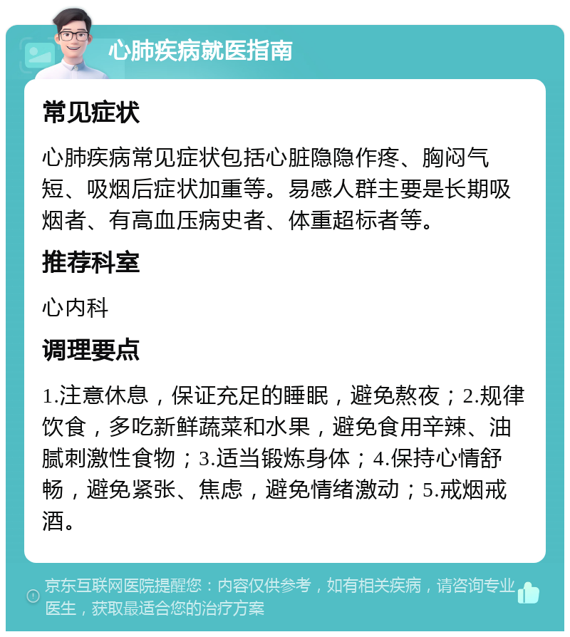 心肺疾病就医指南 常见症状 心肺疾病常见症状包括心脏隐隐作疼、胸闷气短、吸烟后症状加重等。易感人群主要是长期吸烟者、有高血压病史者、体重超标者等。 推荐科室 心内科 调理要点 1.注意休息，保证充足的睡眠，避免熬夜；2.规律饮食，多吃新鲜蔬菜和水果，避免食用辛辣、油腻刺激性食物；3.适当锻炼身体；4.保持心情舒畅，避免紧张、焦虑，避免情绪激动；5.戒烟戒酒。