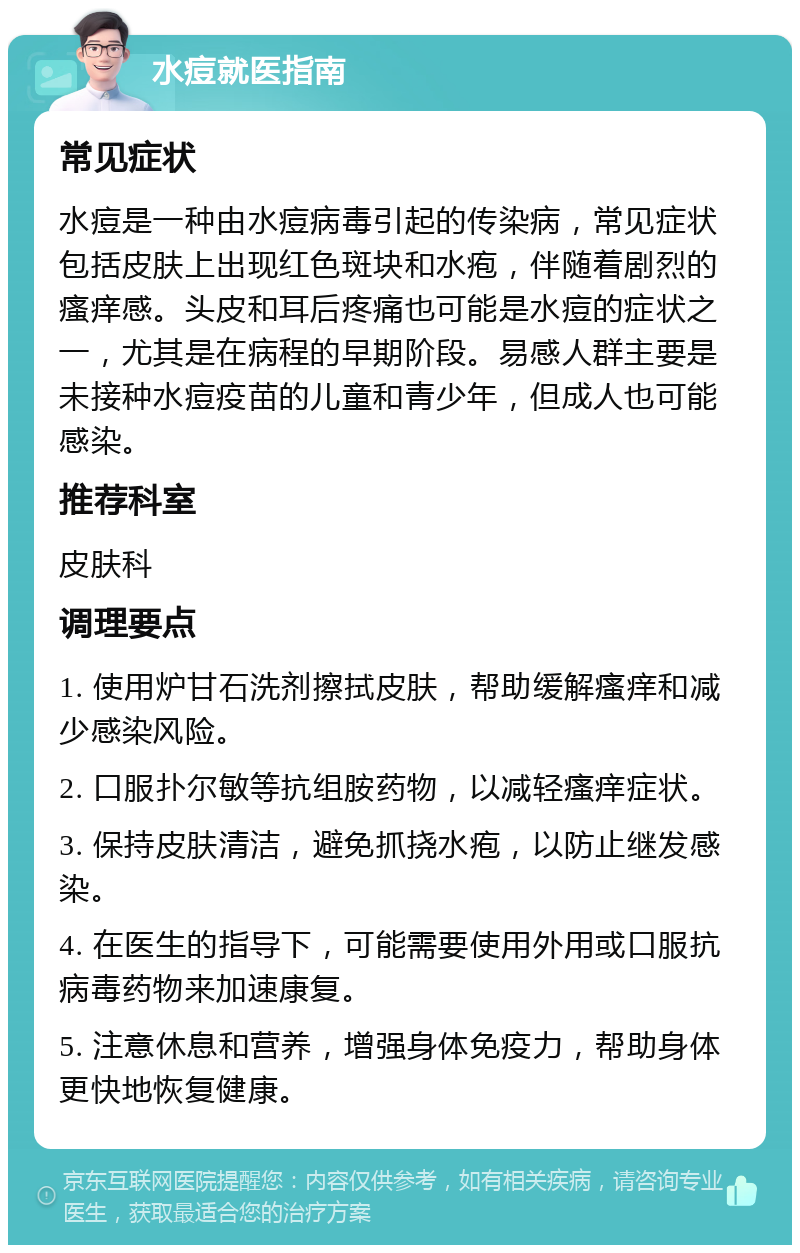 水痘就医指南 常见症状 水痘是一种由水痘病毒引起的传染病，常见症状包括皮肤上出现红色斑块和水疱，伴随着剧烈的瘙痒感。头皮和耳后疼痛也可能是水痘的症状之一，尤其是在病程的早期阶段。易感人群主要是未接种水痘疫苗的儿童和青少年，但成人也可能感染。 推荐科室 皮肤科 调理要点 1. 使用炉甘石洗剂擦拭皮肤，帮助缓解瘙痒和减少感染风险。 2. 口服扑尔敏等抗组胺药物，以减轻瘙痒症状。 3. 保持皮肤清洁，避免抓挠水疱，以防止继发感染。 4. 在医生的指导下，可能需要使用外用或口服抗病毒药物来加速康复。 5. 注意休息和营养，增强身体免疫力，帮助身体更快地恢复健康。