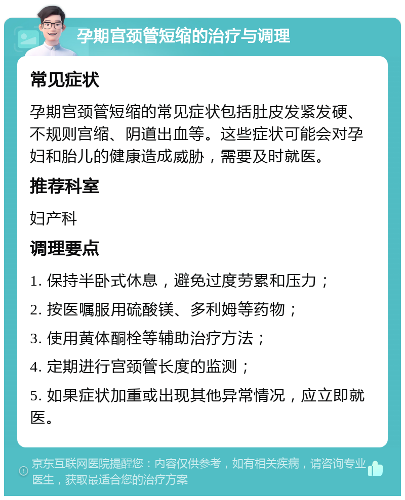 孕期宫颈管短缩的治疗与调理 常见症状 孕期宫颈管短缩的常见症状包括肚皮发紧发硬、不规则宫缩、阴道出血等。这些症状可能会对孕妇和胎儿的健康造成威胁，需要及时就医。 推荐科室 妇产科 调理要点 1. 保持半卧式休息，避免过度劳累和压力； 2. 按医嘱服用硫酸镁、多利姆等药物； 3. 使用黄体酮栓等辅助治疗方法； 4. 定期进行宫颈管长度的监测； 5. 如果症状加重或出现其他异常情况，应立即就医。