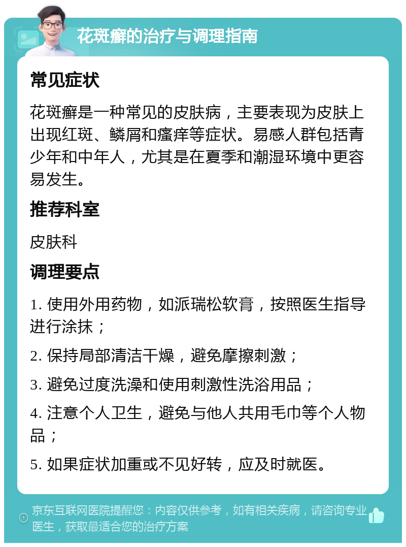 花斑癣的治疗与调理指南 常见症状 花斑癣是一种常见的皮肤病，主要表现为皮肤上出现红斑、鳞屑和瘙痒等症状。易感人群包括青少年和中年人，尤其是在夏季和潮湿环境中更容易发生。 推荐科室 皮肤科 调理要点 1. 使用外用药物，如派瑞松软膏，按照医生指导进行涂抹； 2. 保持局部清洁干燥，避免摩擦刺激； 3. 避免过度洗澡和使用刺激性洗浴用品； 4. 注意个人卫生，避免与他人共用毛巾等个人物品； 5. 如果症状加重或不见好转，应及时就医。