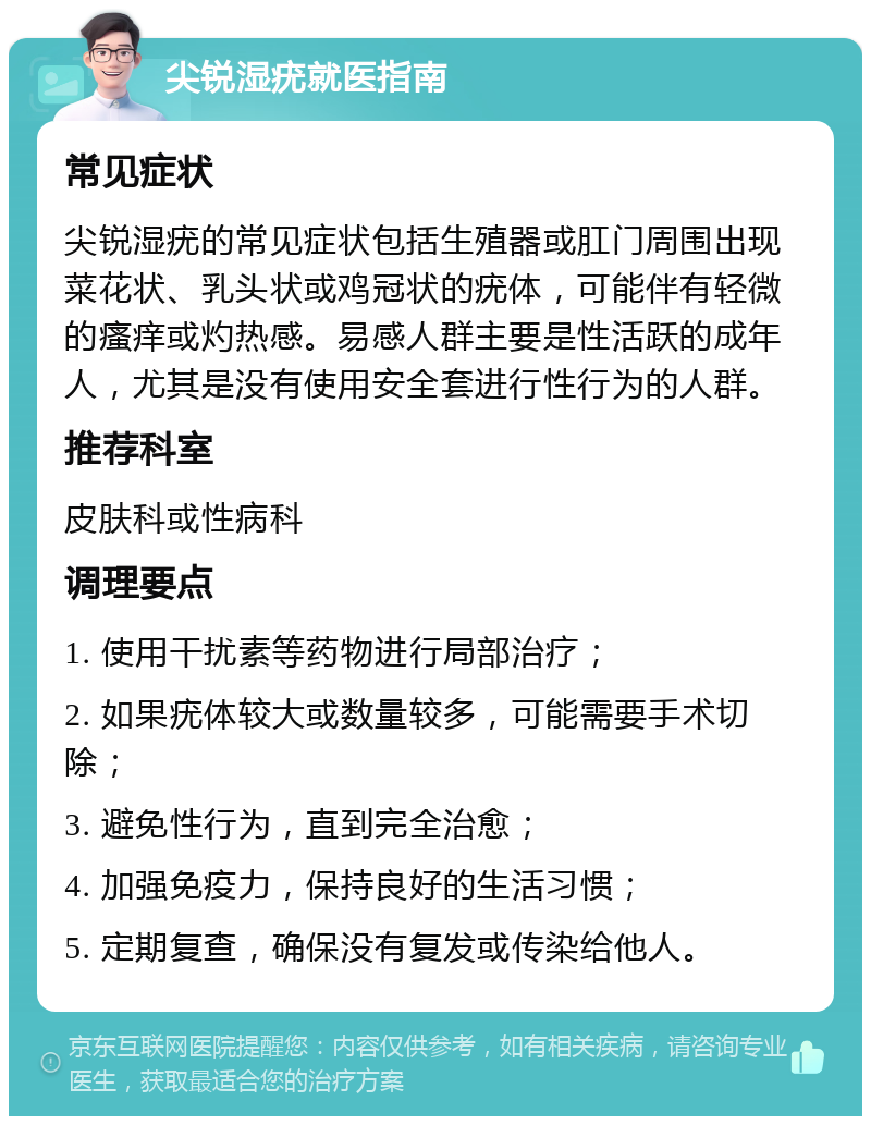 尖锐湿疣就医指南 常见症状 尖锐湿疣的常见症状包括生殖器或肛门周围出现菜花状、乳头状或鸡冠状的疣体，可能伴有轻微的瘙痒或灼热感。易感人群主要是性活跃的成年人，尤其是没有使用安全套进行性行为的人群。 推荐科室 皮肤科或性病科 调理要点 1. 使用干扰素等药物进行局部治疗； 2. 如果疣体较大或数量较多，可能需要手术切除； 3. 避免性行为，直到完全治愈； 4. 加强免疫力，保持良好的生活习惯； 5. 定期复查，确保没有复发或传染给他人。