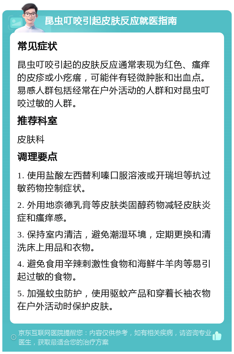 昆虫叮咬引起皮肤反应就医指南 常见症状 昆虫叮咬引起的皮肤反应通常表现为红色、瘙痒的皮疹或小疙瘩，可能伴有轻微肿胀和出血点。易感人群包括经常在户外活动的人群和对昆虫叮咬过敏的人群。 推荐科室 皮肤科 调理要点 1. 使用盐酸左西替利嗪口服溶液或开瑞坦等抗过敏药物控制症状。 2. 外用地奈德乳膏等皮肤类固醇药物减轻皮肤炎症和瘙痒感。 3. 保持室内清洁，避免潮湿环境，定期更换和清洗床上用品和衣物。 4. 避免食用辛辣刺激性食物和海鲜牛羊肉等易引起过敏的食物。 5. 加强蚊虫防护，使用驱蚊产品和穿着长袖衣物在户外活动时保护皮肤。