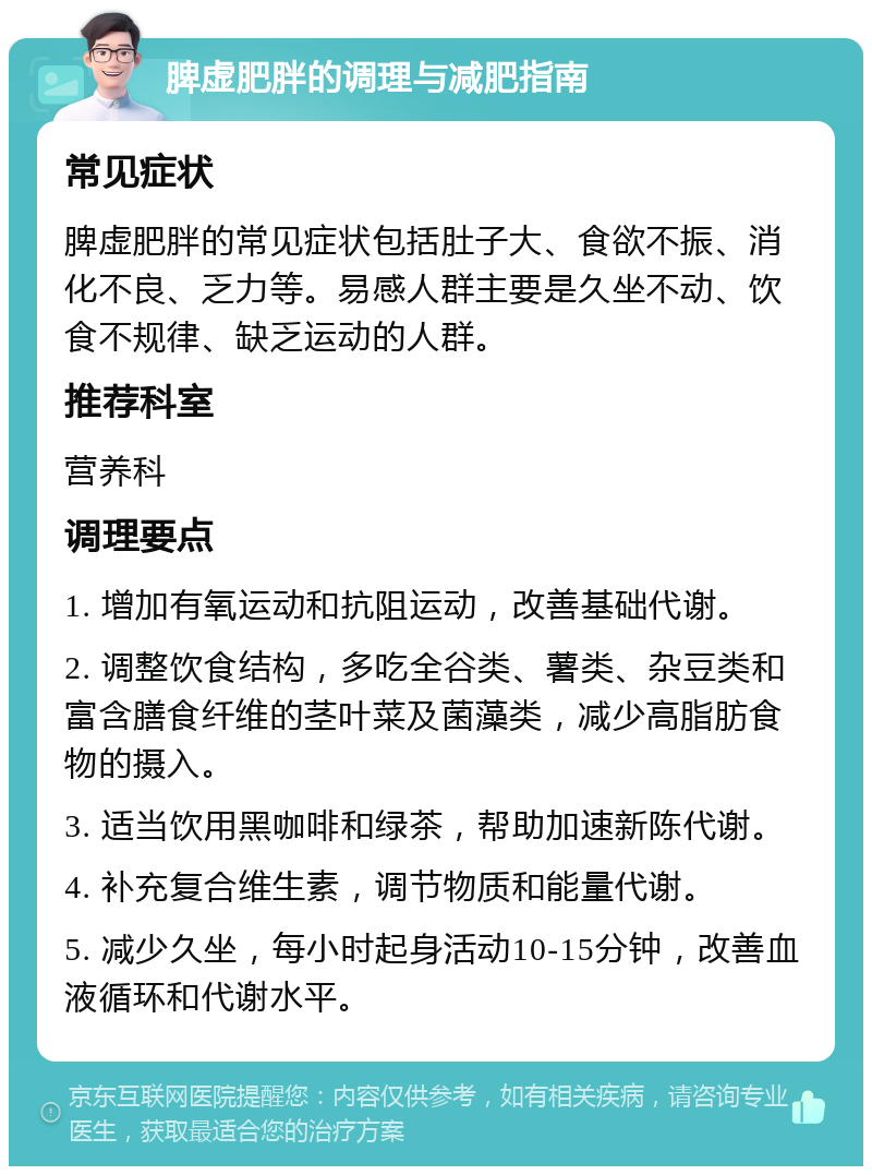 脾虚肥胖的调理与减肥指南 常见症状 脾虚肥胖的常见症状包括肚子大、食欲不振、消化不良、乏力等。易感人群主要是久坐不动、饮食不规律、缺乏运动的人群。 推荐科室 营养科 调理要点 1. 增加有氧运动和抗阻运动，改善基础代谢。 2. 调整饮食结构，多吃全谷类、薯类、杂豆类和富含膳食纤维的茎叶菜及菌藻类，减少高脂肪食物的摄入。 3. 适当饮用黑咖啡和绿茶，帮助加速新陈代谢。 4. 补充复合维生素，调节物质和能量代谢。 5. 减少久坐，每小时起身活动10-15分钟，改善血液循环和代谢水平。