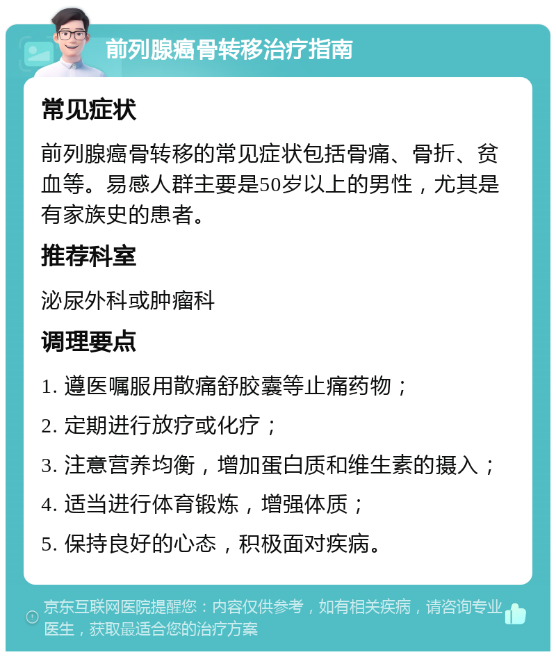 前列腺癌骨转移治疗指南 常见症状 前列腺癌骨转移的常见症状包括骨痛、骨折、贫血等。易感人群主要是50岁以上的男性，尤其是有家族史的患者。 推荐科室 泌尿外科或肿瘤科 调理要点 1. 遵医嘱服用散痛舒胶囊等止痛药物； 2. 定期进行放疗或化疗； 3. 注意营养均衡，增加蛋白质和维生素的摄入； 4. 适当进行体育锻炼，增强体质； 5. 保持良好的心态，积极面对疾病。