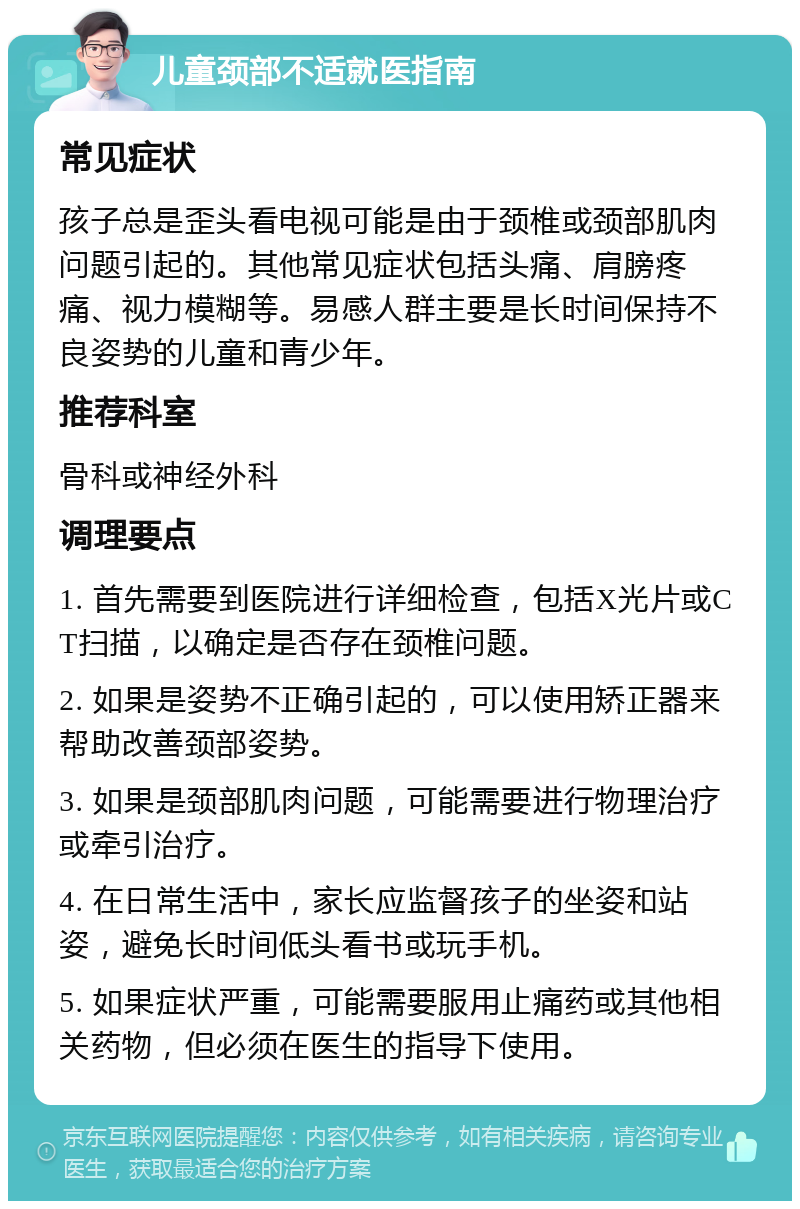 儿童颈部不适就医指南 常见症状 孩子总是歪头看电视可能是由于颈椎或颈部肌肉问题引起的。其他常见症状包括头痛、肩膀疼痛、视力模糊等。易感人群主要是长时间保持不良姿势的儿童和青少年。 推荐科室 骨科或神经外科 调理要点 1. 首先需要到医院进行详细检查，包括X光片或CT扫描，以确定是否存在颈椎问题。 2. 如果是姿势不正确引起的，可以使用矫正器来帮助改善颈部姿势。 3. 如果是颈部肌肉问题，可能需要进行物理治疗或牵引治疗。 4. 在日常生活中，家长应监督孩子的坐姿和站姿，避免长时间低头看书或玩手机。 5. 如果症状严重，可能需要服用止痛药或其他相关药物，但必须在医生的指导下使用。