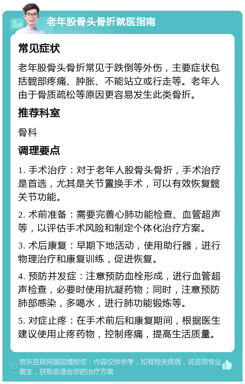 老年股骨头骨折就医指南 常见症状 老年股骨头骨折常见于跌倒等外伤，主要症状包括髋部疼痛、肿胀、不能站立或行走等。老年人由于骨质疏松等原因更容易发生此类骨折。 推荐科室 骨科 调理要点 1. 手术治疗：对于老年人股骨头骨折，手术治疗是首选，尤其是关节置换手术，可以有效恢复髋关节功能。 2. 术前准备：需要完善心肺功能检查、血管超声等，以评估手术风险和制定个体化治疗方案。 3. 术后康复：早期下地活动，使用助行器，进行物理治疗和康复训练，促进恢复。 4. 预防并发症：注意预防血栓形成，进行血管超声检查，必要时使用抗凝药物；同时，注意预防肺部感染，多喝水，进行肺功能锻炼等。 5. 对症止疼：在手术前后和康复期间，根据医生建议使用止疼药物，控制疼痛，提高生活质量。