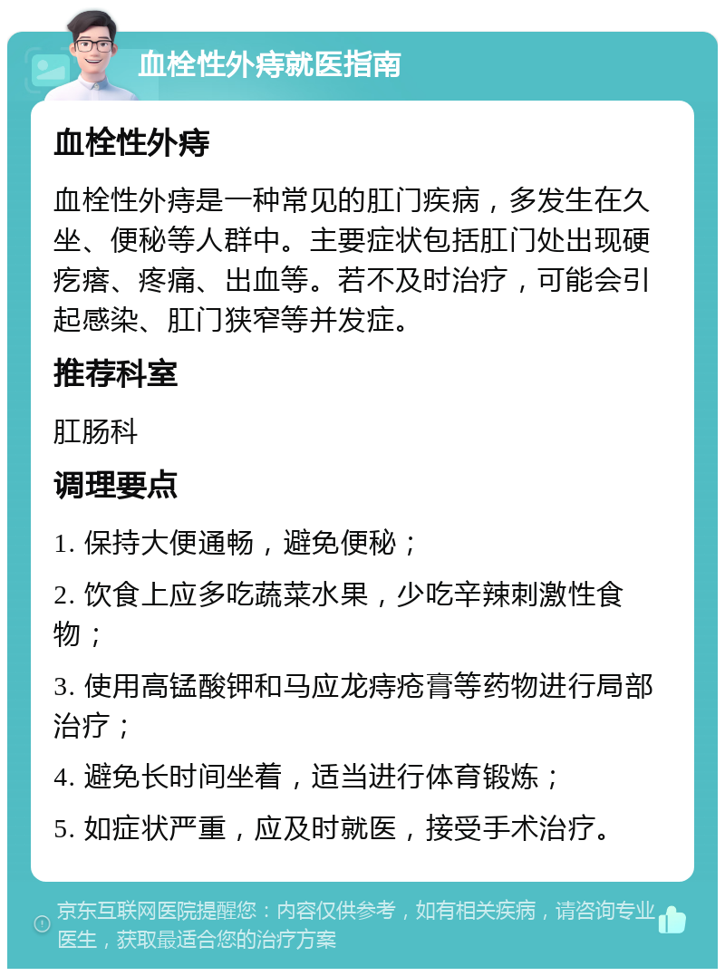 血栓性外痔就医指南 血栓性外痔 血栓性外痔是一种常见的肛门疾病，多发生在久坐、便秘等人群中。主要症状包括肛门处出现硬疙瘩、疼痛、出血等。若不及时治疗，可能会引起感染、肛门狭窄等并发症。 推荐科室 肛肠科 调理要点 1. 保持大便通畅，避免便秘； 2. 饮食上应多吃蔬菜水果，少吃辛辣刺激性食物； 3. 使用高锰酸钾和马应龙痔疮膏等药物进行局部治疗； 4. 避免长时间坐着，适当进行体育锻炼； 5. 如症状严重，应及时就医，接受手术治疗。