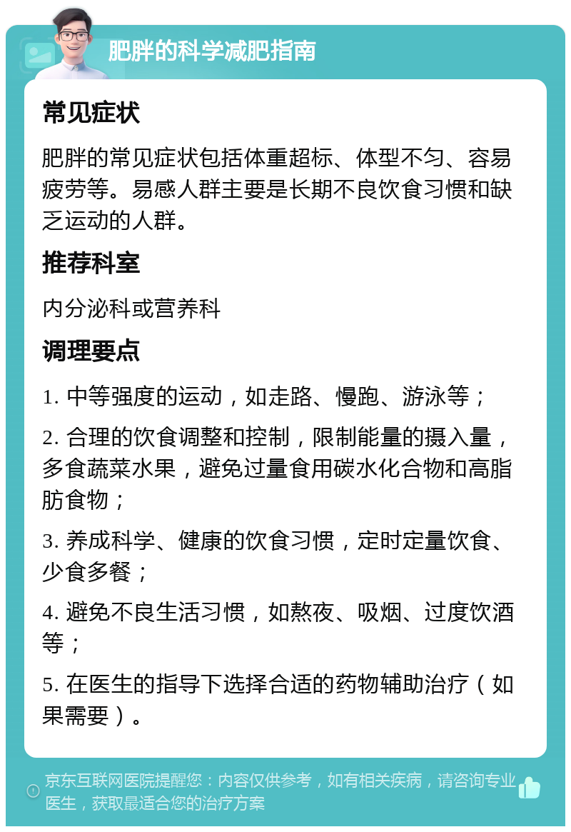 肥胖的科学减肥指南 常见症状 肥胖的常见症状包括体重超标、体型不匀、容易疲劳等。易感人群主要是长期不良饮食习惯和缺乏运动的人群。 推荐科室 内分泌科或营养科 调理要点 1. 中等强度的运动，如走路、慢跑、游泳等； 2. 合理的饮食调整和控制，限制能量的摄入量，多食蔬菜水果，避免过量食用碳水化合物和高脂肪食物； 3. 养成科学、健康的饮食习惯，定时定量饮食、少食多餐； 4. 避免不良生活习惯，如熬夜、吸烟、过度饮酒等； 5. 在医生的指导下选择合适的药物辅助治疗（如果需要）。