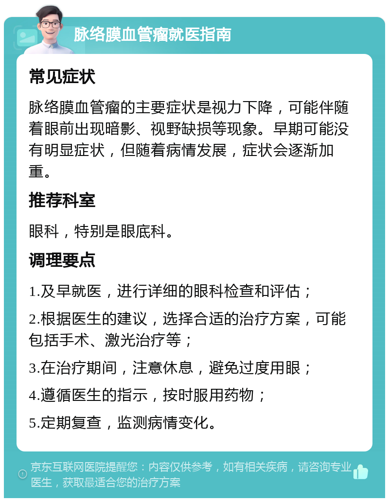 脉络膜血管瘤就医指南 常见症状 脉络膜血管瘤的主要症状是视力下降，可能伴随着眼前出现暗影、视野缺损等现象。早期可能没有明显症状，但随着病情发展，症状会逐渐加重。 推荐科室 眼科，特别是眼底科。 调理要点 1.及早就医，进行详细的眼科检查和评估； 2.根据医生的建议，选择合适的治疗方案，可能包括手术、激光治疗等； 3.在治疗期间，注意休息，避免过度用眼； 4.遵循医生的指示，按时服用药物； 5.定期复查，监测病情变化。