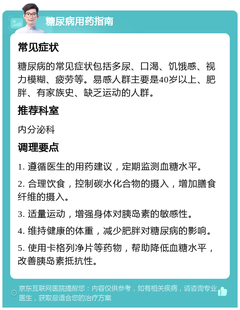 糖尿病用药指南 常见症状 糖尿病的常见症状包括多尿、口渴、饥饿感、视力模糊、疲劳等。易感人群主要是40岁以上、肥胖、有家族史、缺乏运动的人群。 推荐科室 内分泌科 调理要点 1. 遵循医生的用药建议，定期监测血糖水平。 2. 合理饮食，控制碳水化合物的摄入，增加膳食纤维的摄入。 3. 适量运动，增强身体对胰岛素的敏感性。 4. 维持健康的体重，减少肥胖对糖尿病的影响。 5. 使用卡格列净片等药物，帮助降低血糖水平，改善胰岛素抵抗性。