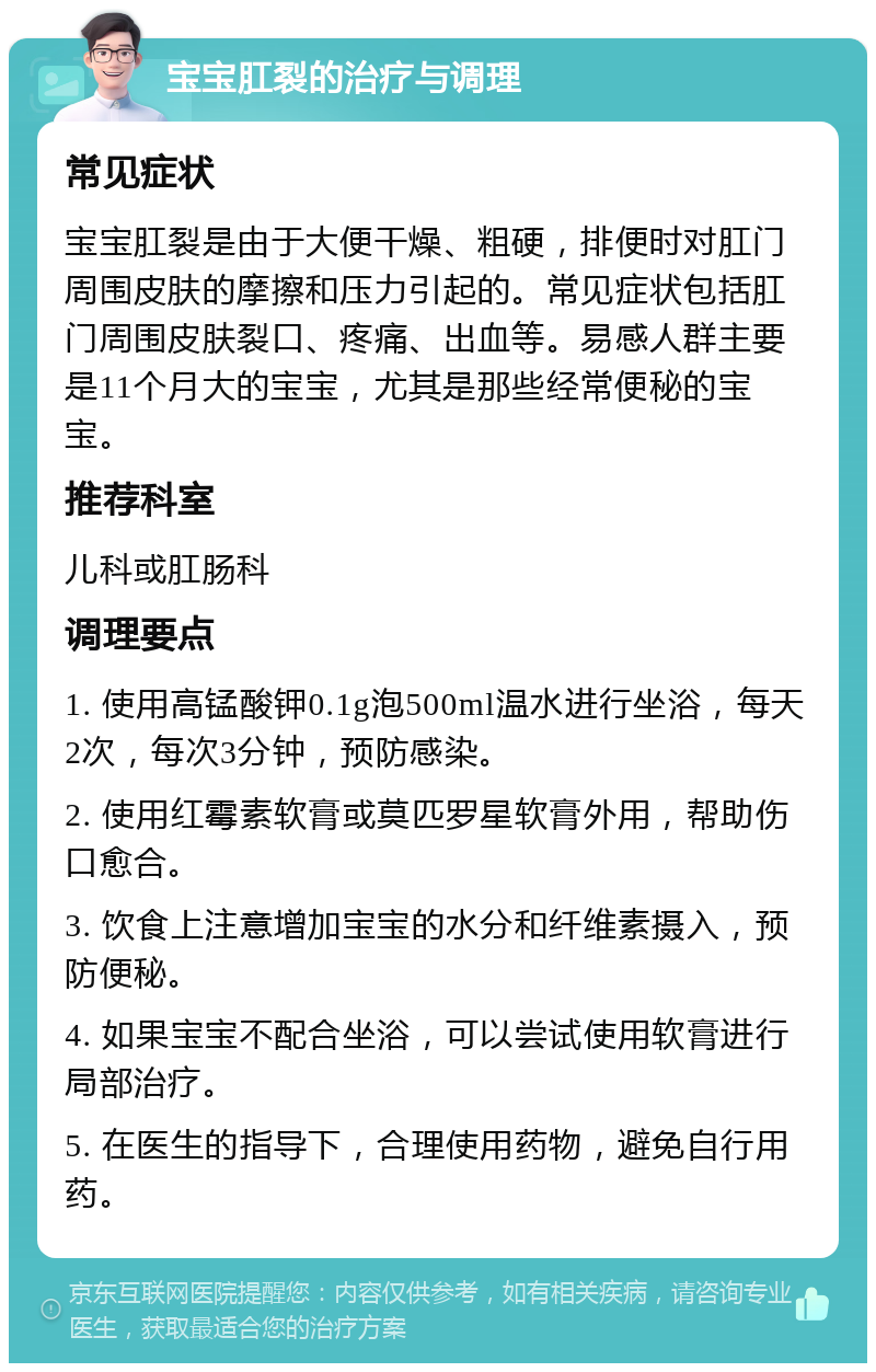 宝宝肛裂的治疗与调理 常见症状 宝宝肛裂是由于大便干燥、粗硬，排便时对肛门周围皮肤的摩擦和压力引起的。常见症状包括肛门周围皮肤裂口、疼痛、出血等。易感人群主要是11个月大的宝宝，尤其是那些经常便秘的宝宝。 推荐科室 儿科或肛肠科 调理要点 1. 使用高锰酸钾0.1g泡500ml温水进行坐浴，每天2次，每次3分钟，预防感染。 2. 使用红霉素软膏或莫匹罗星软膏外用，帮助伤口愈合。 3. 饮食上注意增加宝宝的水分和纤维素摄入，预防便秘。 4. 如果宝宝不配合坐浴，可以尝试使用软膏进行局部治疗。 5. 在医生的指导下，合理使用药物，避免自行用药。