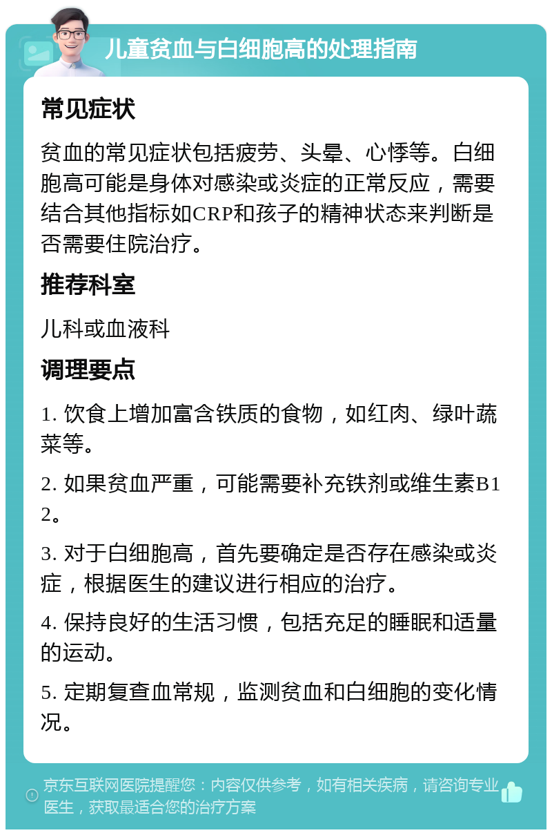 儿童贫血与白细胞高的处理指南 常见症状 贫血的常见症状包括疲劳、头晕、心悸等。白细胞高可能是身体对感染或炎症的正常反应，需要结合其他指标如CRP和孩子的精神状态来判断是否需要住院治疗。 推荐科室 儿科或血液科 调理要点 1. 饮食上增加富含铁质的食物，如红肉、绿叶蔬菜等。 2. 如果贫血严重，可能需要补充铁剂或维生素B12。 3. 对于白细胞高，首先要确定是否存在感染或炎症，根据医生的建议进行相应的治疗。 4. 保持良好的生活习惯，包括充足的睡眠和适量的运动。 5. 定期复查血常规，监测贫血和白细胞的变化情况。