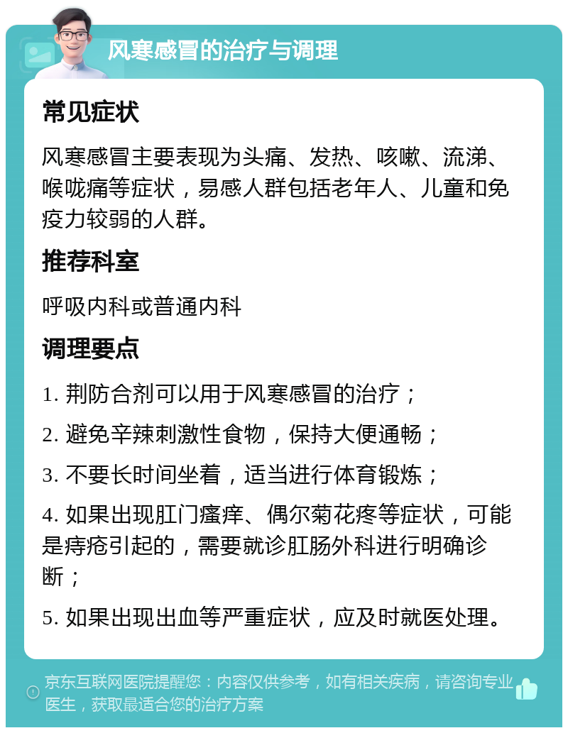 风寒感冒的治疗与调理 常见症状 风寒感冒主要表现为头痛、发热、咳嗽、流涕、喉咙痛等症状，易感人群包括老年人、儿童和免疫力较弱的人群。 推荐科室 呼吸内科或普通内科 调理要点 1. 荆防合剂可以用于风寒感冒的治疗； 2. 避免辛辣刺激性食物，保持大便通畅； 3. 不要长时间坐着，适当进行体育锻炼； 4. 如果出现肛门瘙痒、偶尔菊花疼等症状，可能是痔疮引起的，需要就诊肛肠外科进行明确诊断； 5. 如果出现出血等严重症状，应及时就医处理。