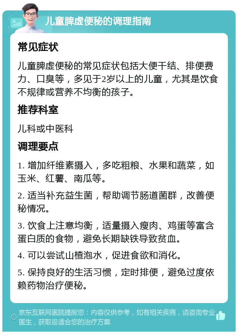 儿童脾虚便秘的调理指南 常见症状 儿童脾虚便秘的常见症状包括大便干结、排便费力、口臭等，多见于2岁以上的儿童，尤其是饮食不规律或营养不均衡的孩子。 推荐科室 儿科或中医科 调理要点 1. 增加纤维素摄入，多吃粗粮、水果和蔬菜，如玉米、红薯、南瓜等。 2. 适当补充益生菌，帮助调节肠道菌群，改善便秘情况。 3. 饮食上注意均衡，适量摄入瘦肉、鸡蛋等富含蛋白质的食物，避免长期缺铁导致贫血。 4. 可以尝试山楂泡水，促进食欲和消化。 5. 保持良好的生活习惯，定时排便，避免过度依赖药物治疗便秘。