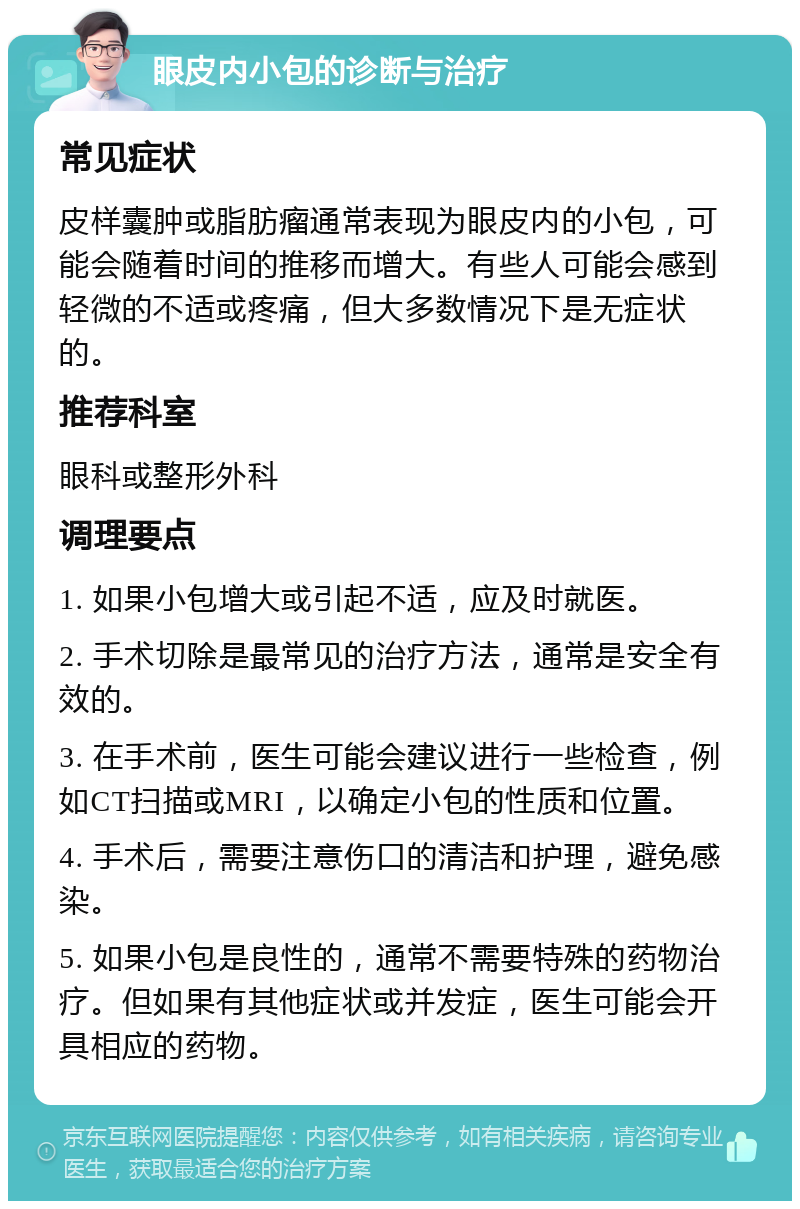 眼皮内小包的诊断与治疗 常见症状 皮样囊肿或脂肪瘤通常表现为眼皮内的小包，可能会随着时间的推移而增大。有些人可能会感到轻微的不适或疼痛，但大多数情况下是无症状的。 推荐科室 眼科或整形外科 调理要点 1. 如果小包增大或引起不适，应及时就医。 2. 手术切除是最常见的治疗方法，通常是安全有效的。 3. 在手术前，医生可能会建议进行一些检查，例如CT扫描或MRI，以确定小包的性质和位置。 4. 手术后，需要注意伤口的清洁和护理，避免感染。 5. 如果小包是良性的，通常不需要特殊的药物治疗。但如果有其他症状或并发症，医生可能会开具相应的药物。