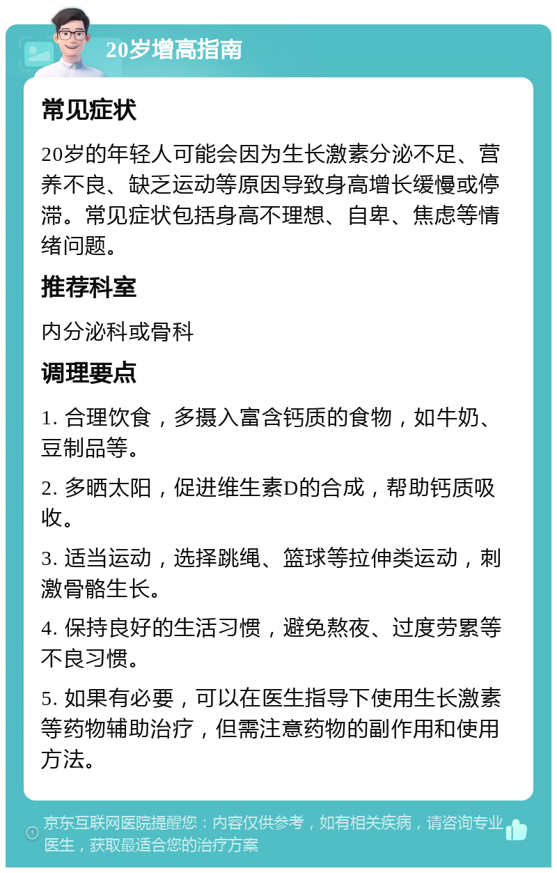 20岁增高指南 常见症状 20岁的年轻人可能会因为生长激素分泌不足、营养不良、缺乏运动等原因导致身高增长缓慢或停滞。常见症状包括身高不理想、自卑、焦虑等情绪问题。 推荐科室 内分泌科或骨科 调理要点 1. 合理饮食，多摄入富含钙质的食物，如牛奶、豆制品等。 2. 多晒太阳，促进维生素D的合成，帮助钙质吸收。 3. 适当运动，选择跳绳、篮球等拉伸类运动，刺激骨骼生长。 4. 保持良好的生活习惯，避免熬夜、过度劳累等不良习惯。 5. 如果有必要，可以在医生指导下使用生长激素等药物辅助治疗，但需注意药物的副作用和使用方法。