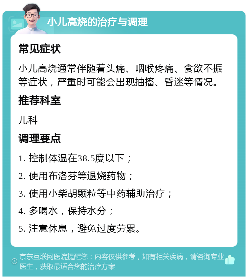 小儿高烧的治疗与调理 常见症状 小儿高烧通常伴随着头痛、咽喉疼痛、食欲不振等症状，严重时可能会出现抽搐、昏迷等情况。 推荐科室 儿科 调理要点 1. 控制体温在38.5度以下； 2. 使用布洛芬等退烧药物； 3. 使用小柴胡颗粒等中药辅助治疗； 4. 多喝水，保持水分； 5. 注意休息，避免过度劳累。