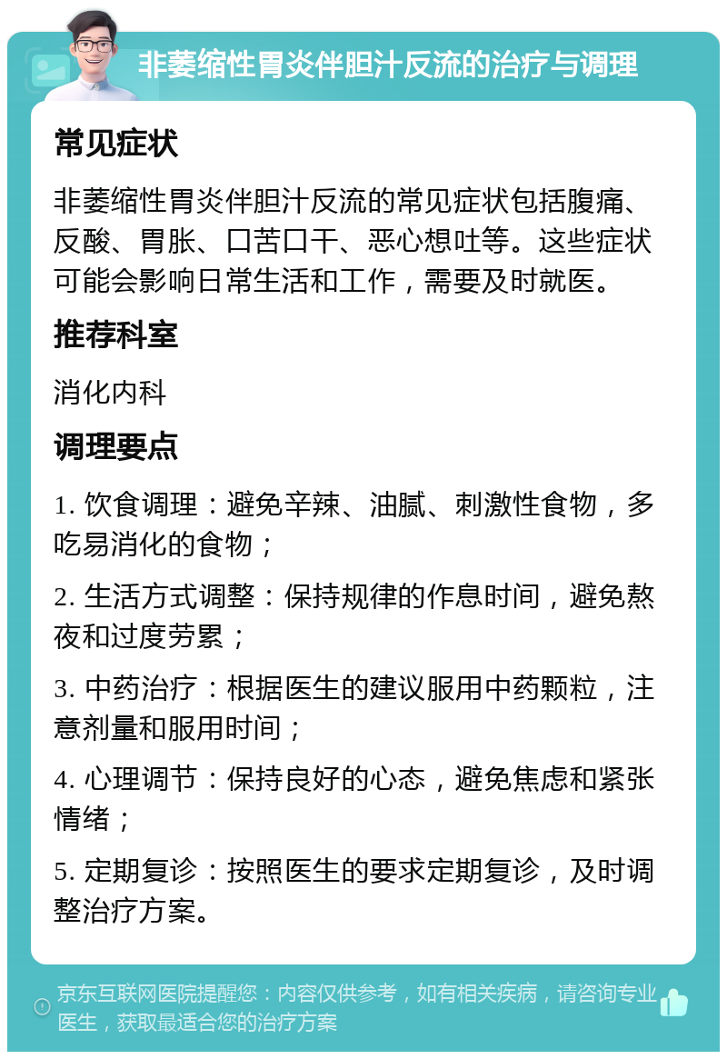 非萎缩性胃炎伴胆汁反流的治疗与调理 常见症状 非萎缩性胃炎伴胆汁反流的常见症状包括腹痛、反酸、胃胀、口苦口干、恶心想吐等。这些症状可能会影响日常生活和工作，需要及时就医。 推荐科室 消化内科 调理要点 1. 饮食调理：避免辛辣、油腻、刺激性食物，多吃易消化的食物； 2. 生活方式调整：保持规律的作息时间，避免熬夜和过度劳累； 3. 中药治疗：根据医生的建议服用中药颗粒，注意剂量和服用时间； 4. 心理调节：保持良好的心态，避免焦虑和紧张情绪； 5. 定期复诊：按照医生的要求定期复诊，及时调整治疗方案。