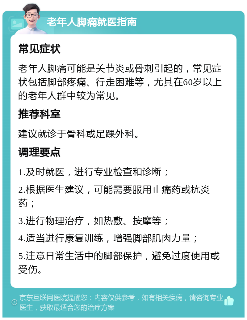 老年人脚痛就医指南 常见症状 老年人脚痛可能是关节炎或骨刺引起的，常见症状包括脚部疼痛、行走困难等，尤其在60岁以上的老年人群中较为常见。 推荐科室 建议就诊于骨科或足踝外科。 调理要点 1.及时就医，进行专业检查和诊断； 2.根据医生建议，可能需要服用止痛药或抗炎药； 3.进行物理治疗，如热敷、按摩等； 4.适当进行康复训练，增强脚部肌肉力量； 5.注意日常生活中的脚部保护，避免过度使用或受伤。