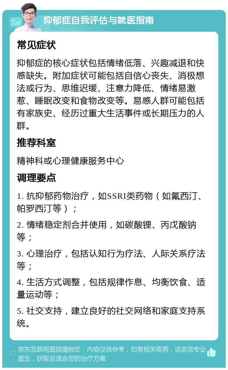 抑郁症自我评估与就医指南 常见症状 抑郁症的核心症状包括情绪低落、兴趣减退和快感缺失。附加症状可能包括自信心丧失、消极想法或行为、思维迟缓、注意力降低、情绪易激惹、睡眠改变和食物改变等。易感人群可能包括有家族史、经历过重大生活事件或长期压力的人群。 推荐科室 精神科或心理健康服务中心 调理要点 1. 抗抑郁药物治疗，如SSRI类药物（如氟西汀、帕罗西汀等）； 2. 情绪稳定剂合并使用，如碳酸锂、丙戊酸钠等； 3. 心理治疗，包括认知行为疗法、人际关系疗法等； 4. 生活方式调整，包括规律作息、均衡饮食、适量运动等； 5. 社交支持，建立良好的社交网络和家庭支持系统。