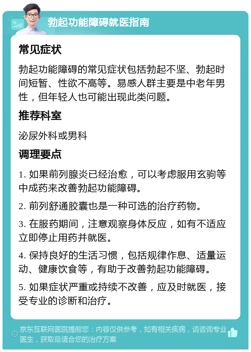 勃起功能障碍就医指南 常见症状 勃起功能障碍的常见症状包括勃起不坚、勃起时间短暂、性欲不高等。易感人群主要是中老年男性，但年轻人也可能出现此类问题。 推荐科室 泌尿外科或男科 调理要点 1. 如果前列腺炎已经治愈，可以考虑服用玄驹等中成药来改善勃起功能障碍。 2. 前列舒通胶囊也是一种可选的治疗药物。 3. 在服药期间，注意观察身体反应，如有不适应立即停止用药并就医。 4. 保持良好的生活习惯，包括规律作息、适量运动、健康饮食等，有助于改善勃起功能障碍。 5. 如果症状严重或持续不改善，应及时就医，接受专业的诊断和治疗。