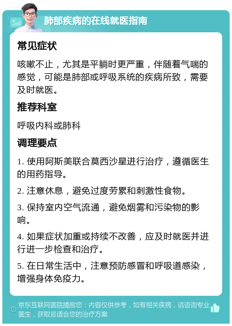 肺部疾病的在线就医指南 常见症状 咳嗽不止，尤其是平躺时更严重，伴随着气喘的感觉，可能是肺部或呼吸系统的疾病所致，需要及时就医。 推荐科室 呼吸内科或肺科 调理要点 1. 使用阿斯美联合莫西沙星进行治疗，遵循医生的用药指导。 2. 注意休息，避免过度劳累和刺激性食物。 3. 保持室内空气流通，避免烟雾和污染物的影响。 4. 如果症状加重或持续不改善，应及时就医并进行进一步检查和治疗。 5. 在日常生活中，注意预防感冒和呼吸道感染，增强身体免疫力。