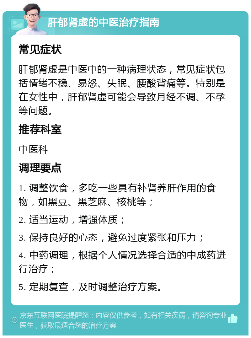 肝郁肾虚的中医治疗指南 常见症状 肝郁肾虚是中医中的一种病理状态，常见症状包括情绪不稳、易怒、失眠、腰酸背痛等。特别是在女性中，肝郁肾虚可能会导致月经不调、不孕等问题。 推荐科室 中医科 调理要点 1. 调整饮食，多吃一些具有补肾养肝作用的食物，如黑豆、黑芝麻、核桃等； 2. 适当运动，增强体质； 3. 保持良好的心态，避免过度紧张和压力； 4. 中药调理，根据个人情况选择合适的中成药进行治疗； 5. 定期复查，及时调整治疗方案。