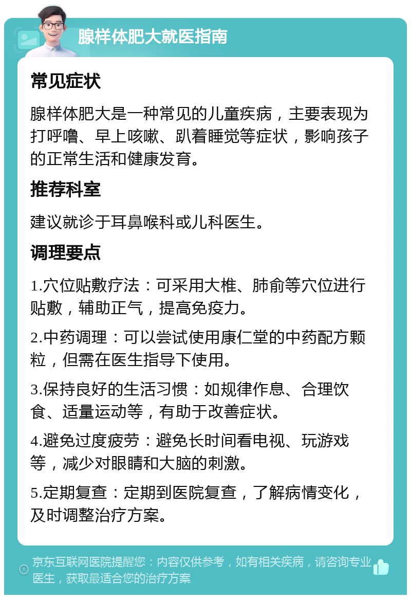 腺样体肥大就医指南 常见症状 腺样体肥大是一种常见的儿童疾病，主要表现为打呼噜、早上咳嗽、趴着睡觉等症状，影响孩子的正常生活和健康发育。 推荐科室 建议就诊于耳鼻喉科或儿科医生。 调理要点 1.穴位贴敷疗法：可采用大椎、肺俞等穴位进行贴敷，辅助正气，提高免疫力。 2.中药调理：可以尝试使用康仁堂的中药配方颗粒，但需在医生指导下使用。 3.保持良好的生活习惯：如规律作息、合理饮食、适量运动等，有助于改善症状。 4.避免过度疲劳：避免长时间看电视、玩游戏等，减少对眼睛和大脑的刺激。 5.定期复查：定期到医院复查，了解病情变化，及时调整治疗方案。