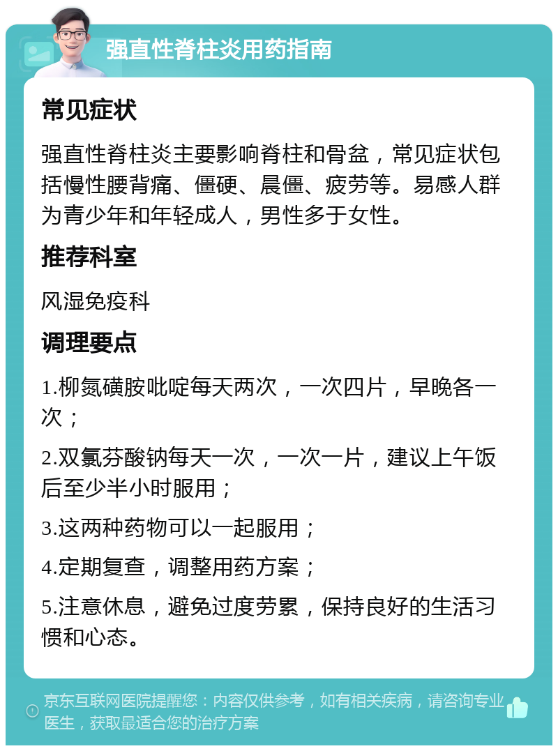 强直性脊柱炎用药指南 常见症状 强直性脊柱炎主要影响脊柱和骨盆，常见症状包括慢性腰背痛、僵硬、晨僵、疲劳等。易感人群为青少年和年轻成人，男性多于女性。 推荐科室 风湿免疫科 调理要点 1.柳氮磺胺吡啶每天两次，一次四片，早晚各一次； 2.双氯芬酸钠每天一次，一次一片，建议上午饭后至少半小时服用； 3.这两种药物可以一起服用； 4.定期复查，调整用药方案； 5.注意休息，避免过度劳累，保持良好的生活习惯和心态。