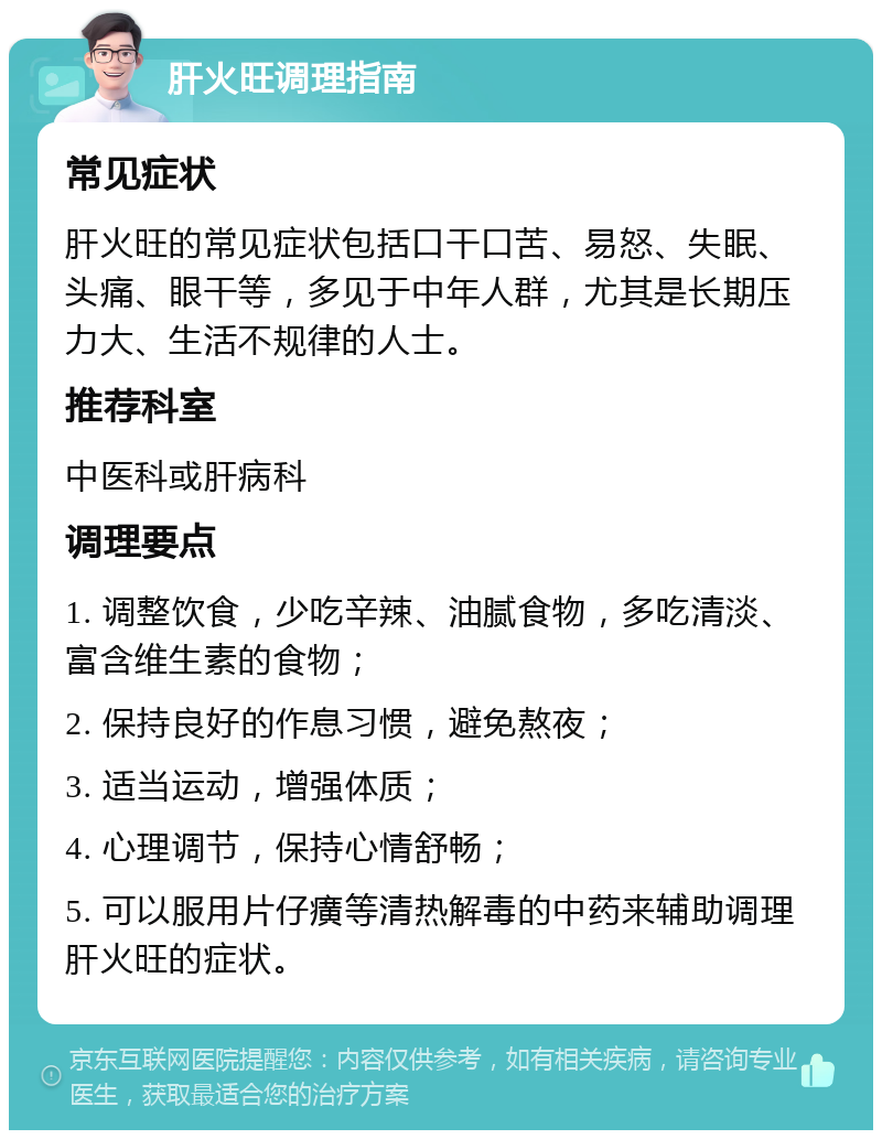 肝火旺调理指南 常见症状 肝火旺的常见症状包括口干口苦、易怒、失眠、头痛、眼干等，多见于中年人群，尤其是长期压力大、生活不规律的人士。 推荐科室 中医科或肝病科 调理要点 1. 调整饮食，少吃辛辣、油腻食物，多吃清淡、富含维生素的食物； 2. 保持良好的作息习惯，避免熬夜； 3. 适当运动，增强体质； 4. 心理调节，保持心情舒畅； 5. 可以服用片仔癀等清热解毒的中药来辅助调理肝火旺的症状。