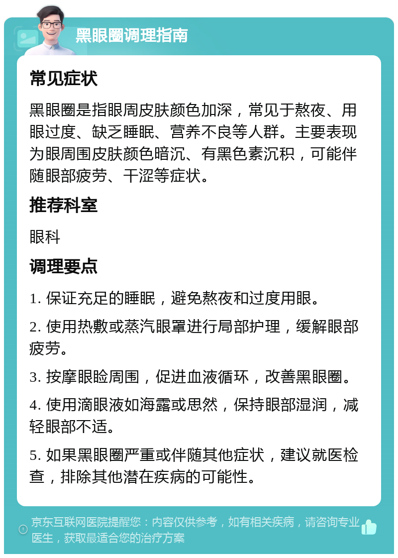 黑眼圈调理指南 常见症状 黑眼圈是指眼周皮肤颜色加深，常见于熬夜、用眼过度、缺乏睡眠、营养不良等人群。主要表现为眼周围皮肤颜色暗沉、有黑色素沉积，可能伴随眼部疲劳、干涩等症状。 推荐科室 眼科 调理要点 1. 保证充足的睡眠，避免熬夜和过度用眼。 2. 使用热敷或蒸汽眼罩进行局部护理，缓解眼部疲劳。 3. 按摩眼睑周围，促进血液循环，改善黑眼圈。 4. 使用滴眼液如海露或思然，保持眼部湿润，减轻眼部不适。 5. 如果黑眼圈严重或伴随其他症状，建议就医检查，排除其他潜在疾病的可能性。